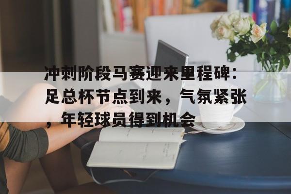 Leyu-冲刺阶段马赛迎来里程碑：足总杯节点到来，气氛紧张，年轻球员得到机会的简单介绍