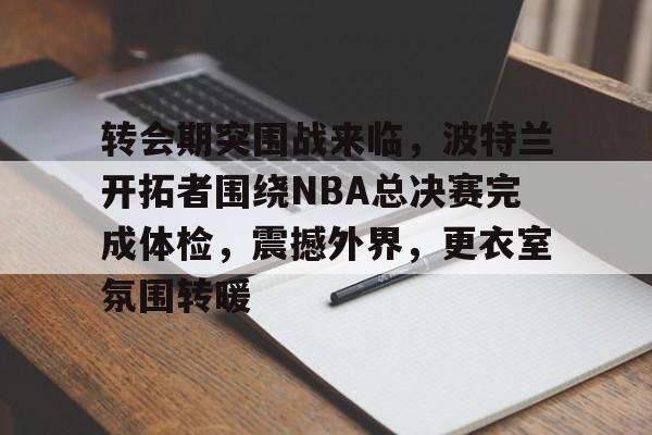 包含转会期突围战来临，波特兰开拓者围绕NBA总决赛完成体检，震撼外界，更衣室氛围转暖的词条